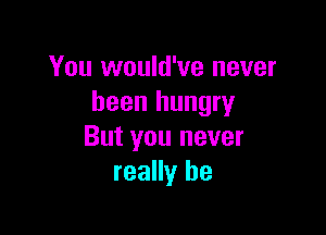 You would've never
been hungry

But you never
really be