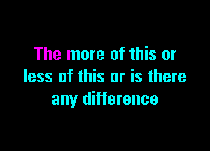 The more of this or

less of this or is there
any difference