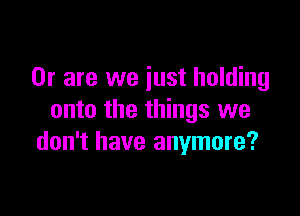 Or are we just holding

onto the things we
don't have anymore?