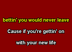 bettin' you would never leave

Cause if you're gettin' on

with your new life