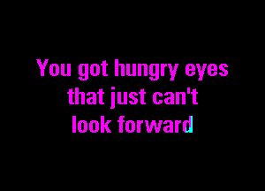 You got hungry eyes

that just can't
look forward