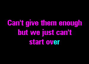 Can't give them enough

but we just can't
start over