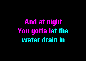 And at night

You gotta let the
water drain in