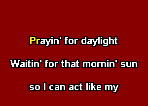 Prayin' for daylight

Waitin' for that mornin' sun

so I can act like my