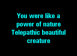 You were like a
power of nature

Telepathic beautiful
creature