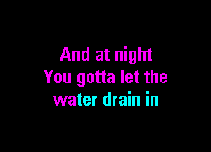 And at night

You gotta let the
water drain in