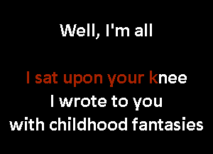 Well, I'm all

I sat upon your knee
I wrote to you
with childhood fantasies