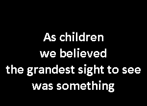 As children

we believed
the grandest sight to see
was something