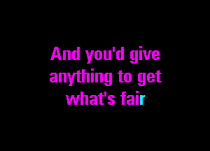 And you'd give

anything to get
what's fair