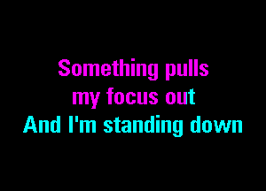 Something pulls

my focus out
And I'm standing down