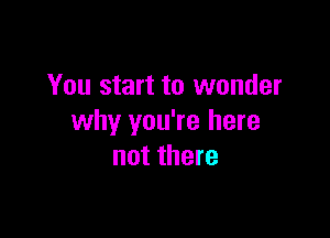 You start to wonder

why you're here
not there