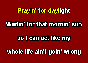 Prayin' for daylight
Waitin' for that mornin' sun

so I can act like my

whole life ain't goin' wrong