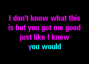 I don't know what this
is but you got me good

just like I knew
you would
