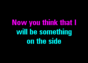 Now you think that I

will be something
on the side