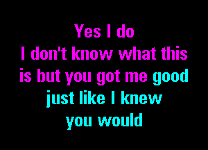 Yes I do
I don't know what this

is but you got me good
just like I knew
you would