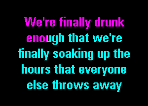 We're finally drunk
enough that we're
finally soaking up the
hours that everyone
else throws away