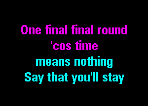 One final final round
'cos time

means nothing
Say that you'll stay
