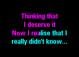 Thinking that
I deserve it

Now I realise that I
really didn't know...