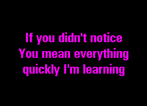 If you didn't notice

You mean everything
quickly I'm learning