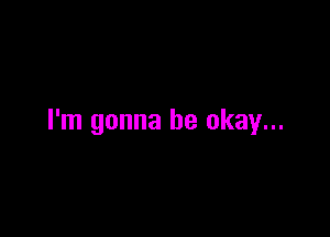 I'm gonna be okay...