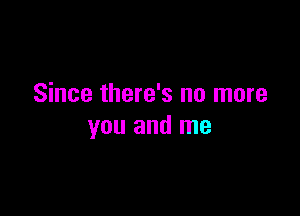 Since there's no more

you and me