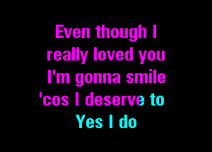 Even though I
really loved you

I'm gonna smile
'cos I deserve to
Yes I do