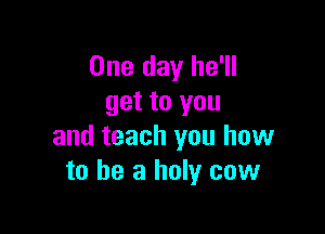 One day he'll
get to you

and teach you how
to be a holy cow