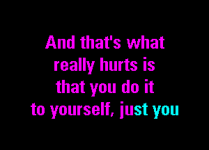 And that's what
really hurts is

that you do it
to yourself, just you