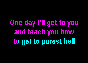 One day I'll get to you

and teach you how
to get to purest hell