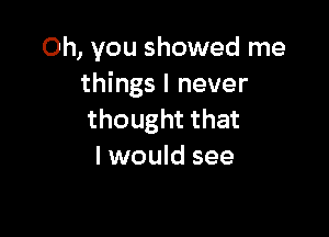 Oh, you showed me
things I never

thought that
I would see