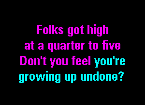 Folks got high
at a quarter to five

Don't you feel you're
growing up undone?