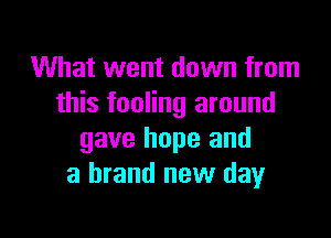 What went down from
this fooling around

gave hope and
a brand new day