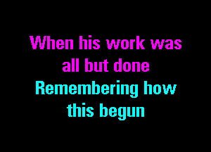 When his work was
all but done

Remembering how
this begun