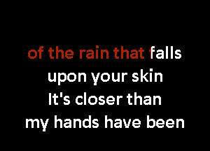 of the rain that falls

upon your skin
It's closer than
my hands have been