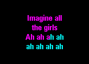 Imagine all
the girls

Ah ah ah ah
ah ah ah ah