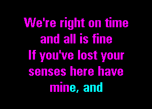 We're right on time
and all is fine

If you've lost your
senses here have
mine, and