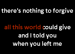 there's nothing to forgive

all this world could give
and I told you
when you left me