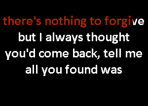 there's nothing to forgive
but I always thought
you'd come back, tell me
all you found was