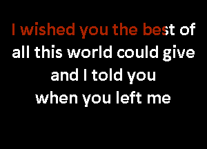 I wished you the best of
all this world could give

and I told you
when you left me