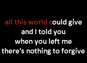 all this world could give
and I told you
when you left me
there's nothing to forgive