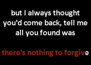 but I always thought
you'd come back, tell me
all you found was

there's nothing to forgive