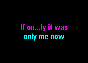 If on...ly it was

only me now