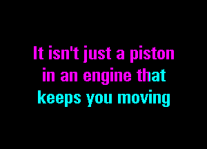 It isn't just a piston

in an engine that
keeps you moving