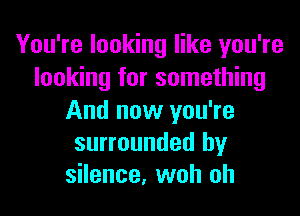 You're looking like you're
looking for something

And now you're
surrounded by
silence, woh oh