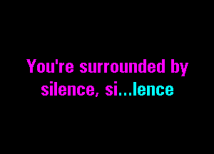 You're surrounded by

silence, si...lence
