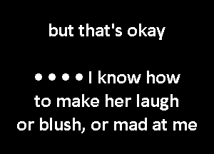 but that's okay

OOOOIknowhow
to make her laugh
or blush, or mad at me