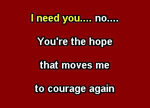lneed you.... no....

You're the hope

that moves me

to courage again