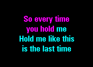 So every time
you hold me

Hold me like this
is the last time