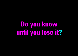 Do you know

until you lose it?