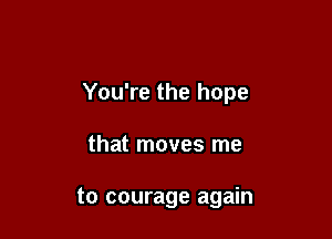 You're the hope

that moves me

to courage again